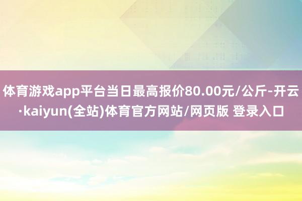 体育游戏app平台当日最高报价80.00元/公斤-开云·kaiyun(全站)体育官方网站/网页版 登录入口