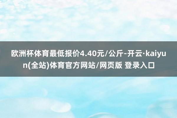 欧洲杯体育最低报价4.40元/公斤-开云·kaiyun(全站)体育官方网站/网页版 登录入口