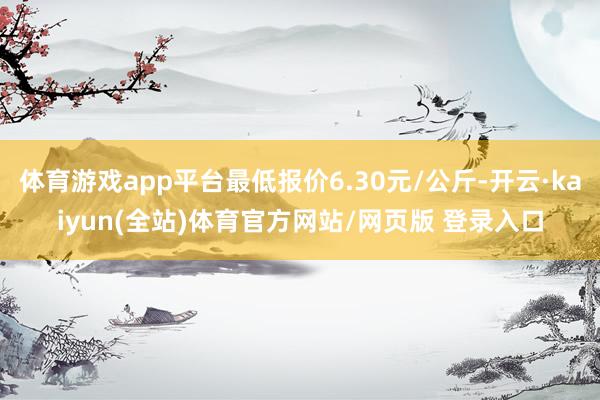 体育游戏app平台最低报价6.30元/公斤-开云·kaiyun(全站)体育官方网站/网页版 登录入口