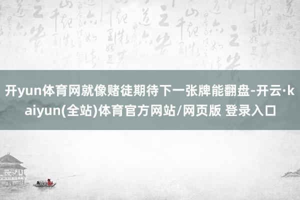 开yun体育网就像赌徒期待下一张牌能翻盘-开云·kaiyun(全站)体育官方网站/网页版 登录入口