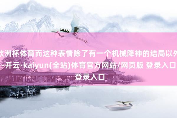 欧洲杯体育而这种表情除了有一个机械降神的结局以外-开云·kaiyun(全站)体育官方网站/网页版 登录入口