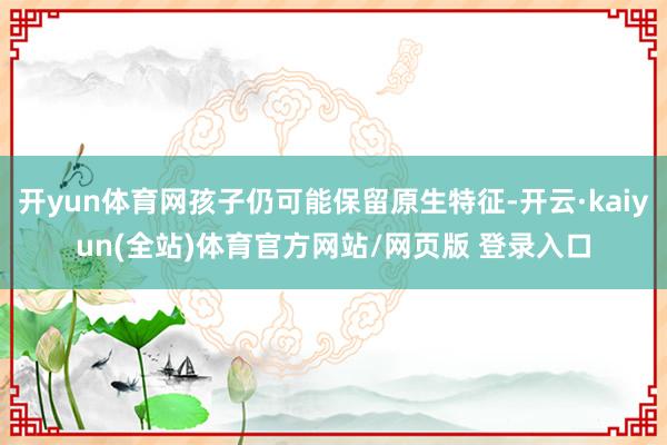 开yun体育网孩子仍可能保留原生特征-开云·kaiyun(全站)体育官方网站/网页版 登录入口