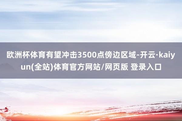 欧洲杯体育有望冲击3500点傍边区域-开云·kaiyun(全站)体育官方网站/网页版 登录入口