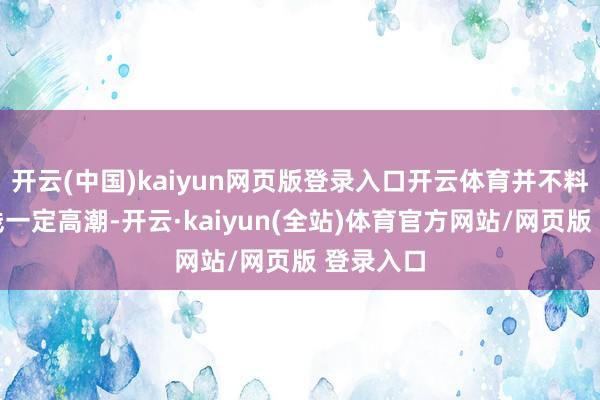 开云(中国)kaiyun网页版登录入口开云体育并不料味着短线一定高潮-开云·kaiyun(全站)体育官方网站/网页版 登录入口
