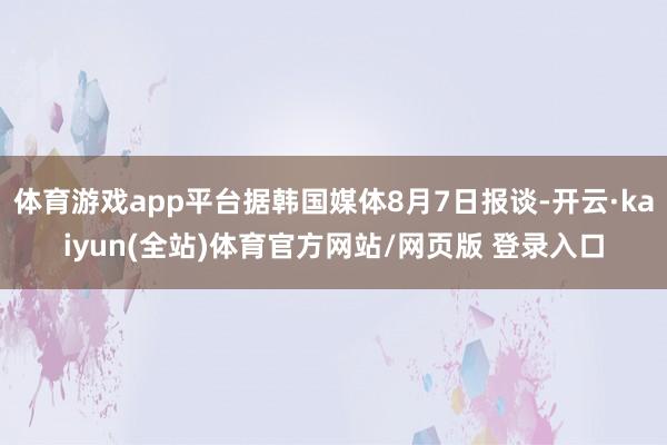 体育游戏app平台据韩国媒体8月7日报谈-开云·kaiyun(全站)体育官方网站/网页版 登录入口