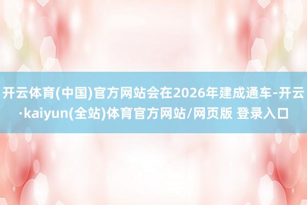 开云体育(中国)官方网站会在2026年建成通车-开云·kaiyun(全站)体育官方网站/网页版 登录入口