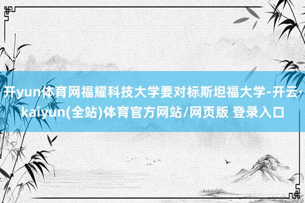 开yun体育网福耀科技大学要对标斯坦福大学-开云·kaiyun(全站)体育官方网站/网页版 登录入口