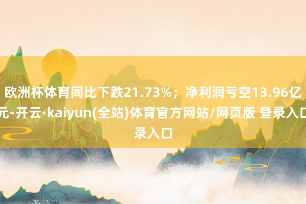欧洲杯体育同比下跌21.73%；净利润亏空13.96亿元-开云·kaiyun(全站)体育官方网站/网页版 登录入口