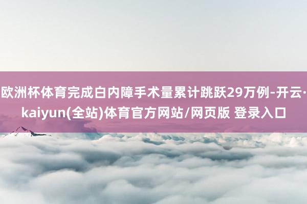 欧洲杯体育完成白内障手术量累计跳跃29万例-开云·kaiyun(全站)体育官方网站/网页版 登录入口