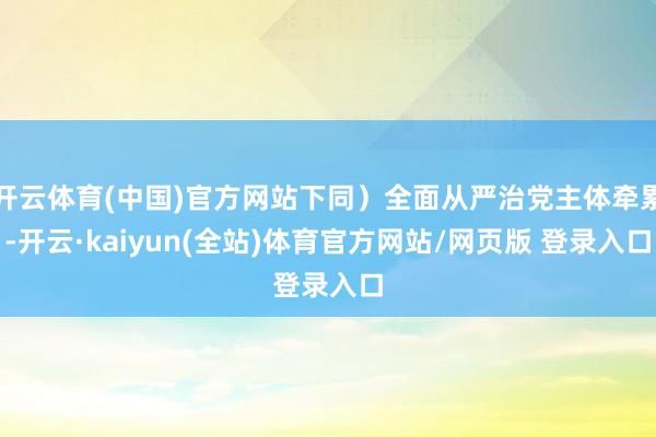 开云体育(中国)官方网站下同）全面从严治党主体牵累-开云·kaiyun(全站)体育官方网站/网页版 登录入口