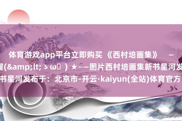 体育游戏app平台立即购买 《西村培画集》    ——在这里看咱们的新书喔(&lt;ゝω・) ★——图片西村培画集新书星河发布于：北京市-开云·kaiyun(全站)体育官方网站/网页版 登录入口