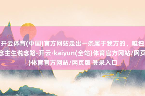 开云体育(中国)官方网站走出一条属于我方的、唯独无二的东说念主生说念路-开云·kaiyun(全站)体育官方网站/网页版 登录入口
