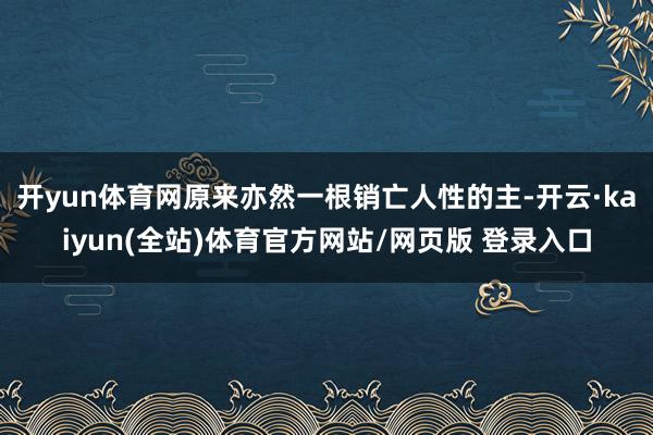 开yun体育网原来亦然一根销亡人性的主-开云·kaiyun(全站)体育官方网站/网页版 登录入口