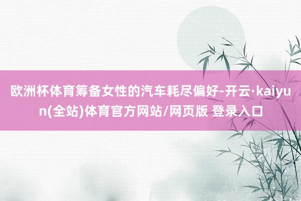 欧洲杯体育筹备女性的汽车耗尽偏好-开云·kaiyun(全站)体育官方网站/网页版 登录入口