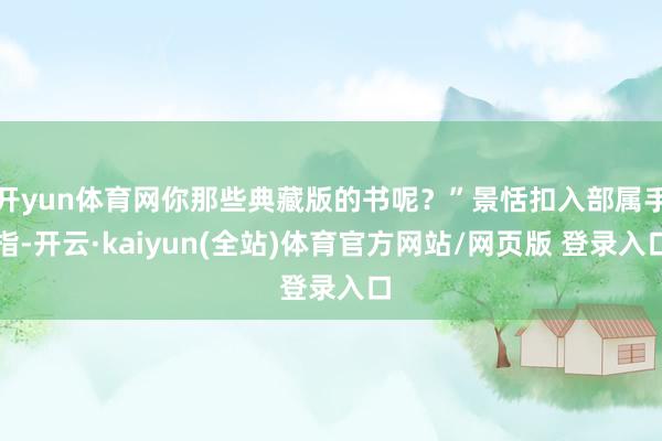 开yun体育网你那些典藏版的书呢？”景恬扣入部属手指-开云·kaiyun(全站)体育官方网站/网页版 登录入口