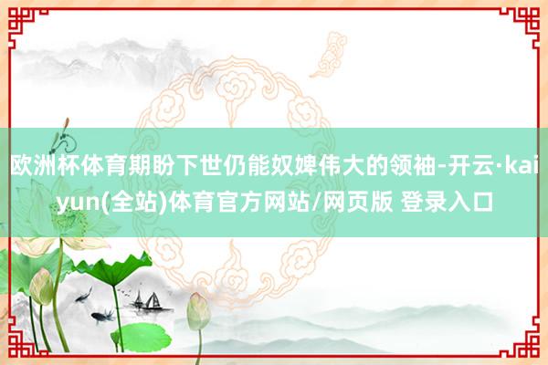 欧洲杯体育期盼下世仍能奴婢伟大的领袖-开云·kaiyun(全站)体育官方网站/网页版 登录入口