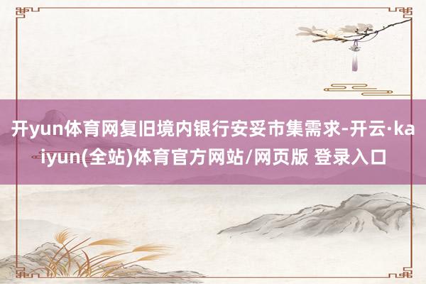 开yun体育网复旧境内银行安妥市集需求-开云·kaiyun(全站)体育官方网站/网页版 登录入口