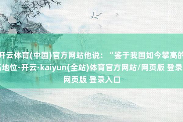 开云体育(中国)官方网站他说：“鉴于我国如今攀高的极高地位-开云·kaiyun(全站)体育官方网站/网页版 登录入口