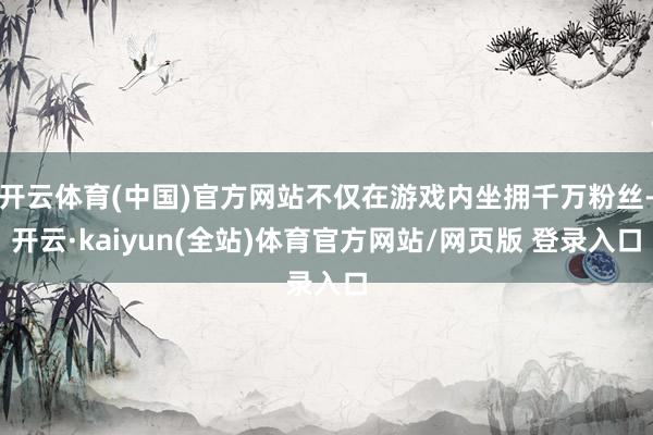 开云体育(中国)官方网站不仅在游戏内坐拥千万粉丝-开云·kaiyun(全站)体育官方网站/网页版 登录入口