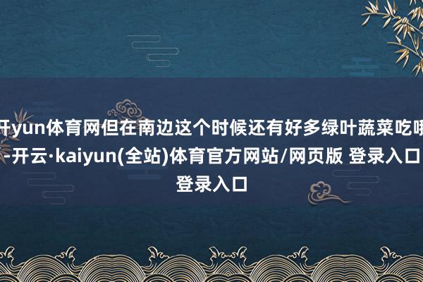 开yun体育网但在南边这个时候还有好多绿叶蔬菜吃哦-开云·kaiyun(全站)体育官方网站/网页版 登录入口