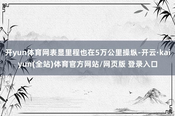 开yun体育网表显里程也在5万公里操纵-开云·kaiyun(全站)体育官方网站/网页版 登录入口