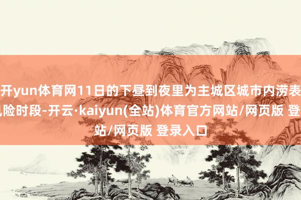 开yun体育网11日的下昼到夜里为主城区城市内涝表象高风险时段-开云·kaiyun(全站)体育官方网站/网页版 登录入口