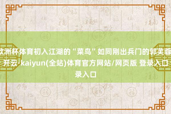 欧洲杯体育初入江湖的“菜鸟”如同刚出兵门的郭芙蓉-开云·kaiyun(全站)体育官方网站/网页版 登录入口