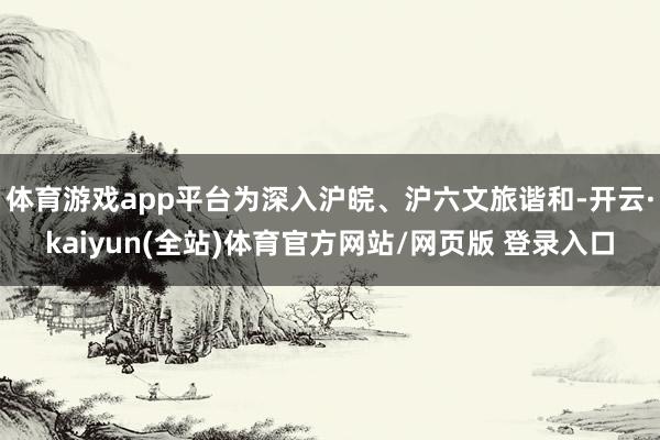 体育游戏app平台为深入沪皖、沪六文旅谐和-开云·kaiyun(全站)体育官方网站/网页版 登录入口