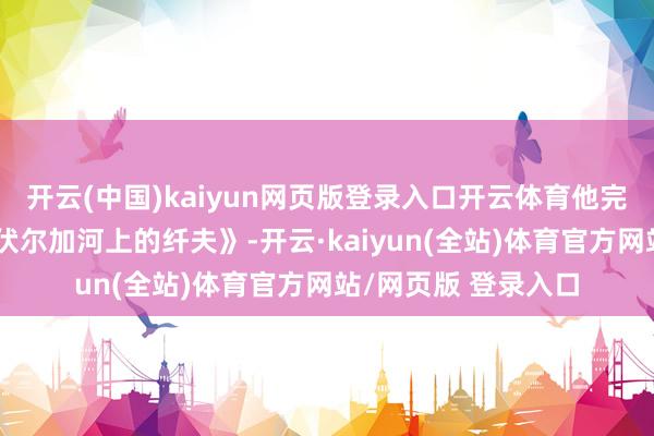 开云(中国)kaiyun网页版登录入口开云体育他完成了备受歌唱的《伏尔加河上的纤夫》-开云·kaiyun(全站)体育官方网站/网页版 登录入口