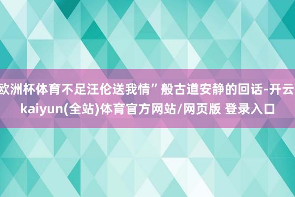欧洲杯体育不足汪伦送我情”般古道安静的回话-开云·kaiyun(全站)体育官方网站/网页版 登录入口