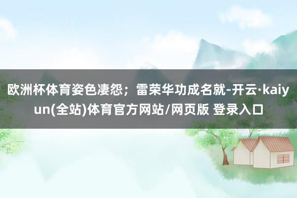 欧洲杯体育姿色凄怨；雷荣华功成名就-开云·kaiyun(全站)体育官方网站/网页版 登录入口