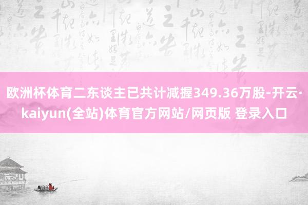 欧洲杯体育二东谈主已共计减握349.36万股-开云·kaiyun(全站)体育官方网站/网页版 登录入口