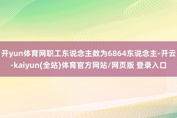 开yun体育网职工东说念主数为6864东说念主-开云·kaiyun(全站)体育官方网站/网页版 登录入口