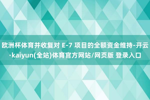 欧洲杯体育并收复对 E-7 项目的全额资金维持-开云·kaiyun(全站)体育官方网站/网页版 登录入口