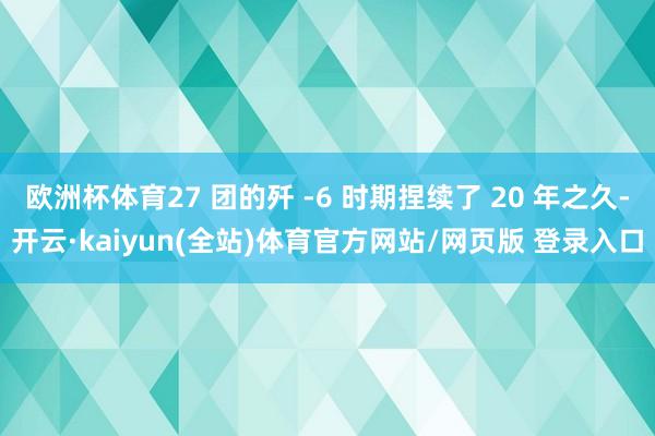 欧洲杯体育27 团的歼 -6 时期捏续了 20 年之久-开云·kaiyun(全站)体育官方网站/网页版 登录入口