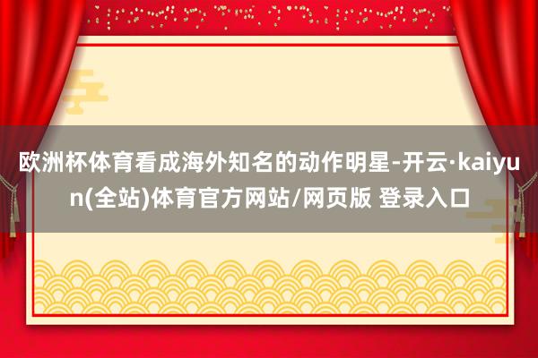 欧洲杯体育看成海外知名的动作明星-开云·kaiyun(全站)体育官方网站/网页版 登录入口