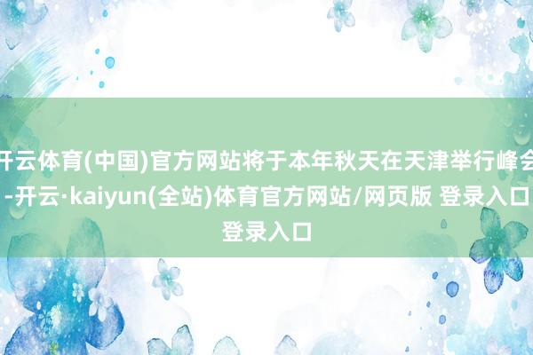 开云体育(中国)官方网站将于本年秋天在天津举行峰会-开云·kaiyun(全站)体育官方网站/网页版 登录入口