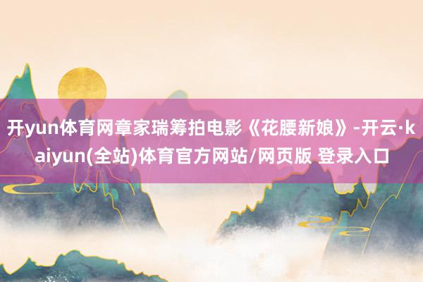 开yun体育网章家瑞筹拍电影《花腰新娘》-开云·kaiyun(全站)体育官方网站/网页版 登录入口