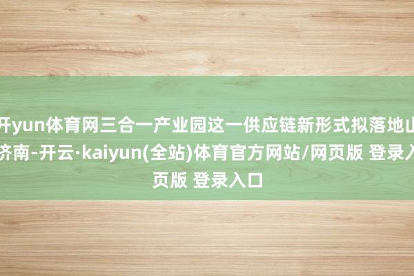 开yun体育网三合一产业园这一供应链新形式拟落地山东济南-开云·kaiyun(全站)体育官方网站/网页版 登录入口