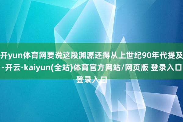 开yun体育网要说这段渊源还得从上世纪90年代提及-开云·kaiyun(全站)体育官方网站/网页版 登录入口