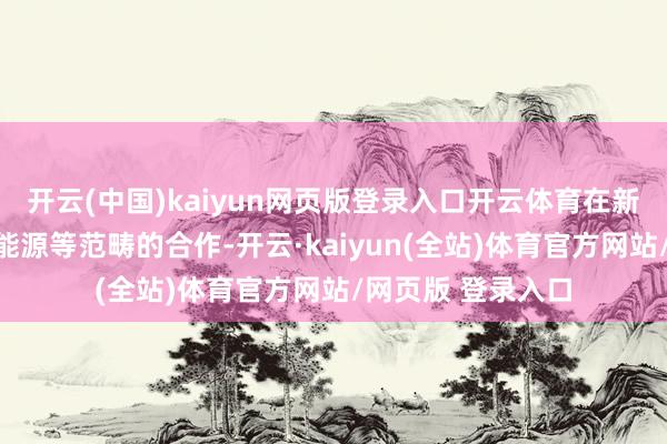 开云(中国)kaiyun网页版登录入口开云体育在新能源汽车、绿色能源等范畴的合作-开云·kaiyun(全站)体育官方网站/网页版 登录入口