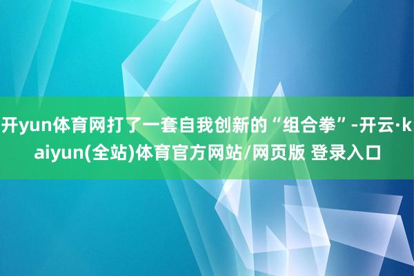 开yun体育网打了一套自我创新的“组合拳”-开云·kaiyun(全站)体育官方网站/网页版 登录入口