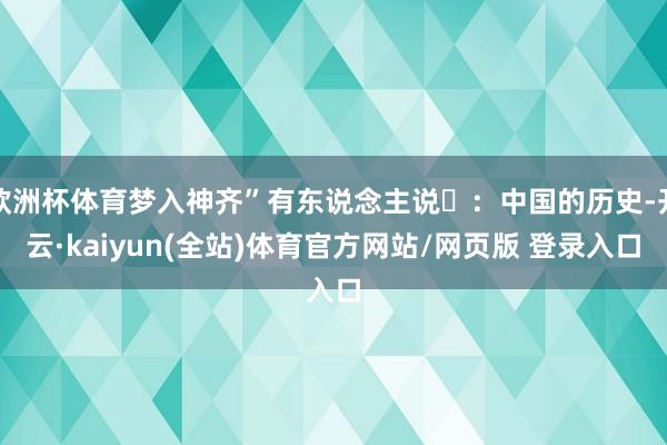 欧洲杯体育梦入神齐”有东说念主说️：中国的历史-开云·kaiyun(全站)体育官方网站/网页版 登录入口
