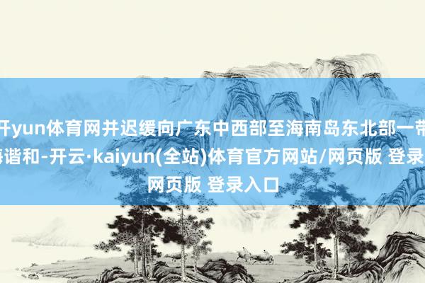 开yun体育网并迟缓向广东中西部至海南岛东北部一带沿海谐和-开云·kaiyun(全站)体育官方网站/网页版 登录入口