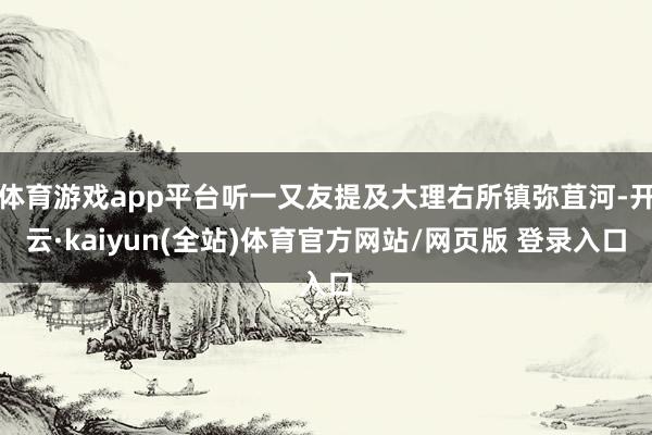 体育游戏app平台听一又友提及大理右所镇弥苴河-开云·kaiyun(全站)体育官方网站/网页版 登录入口