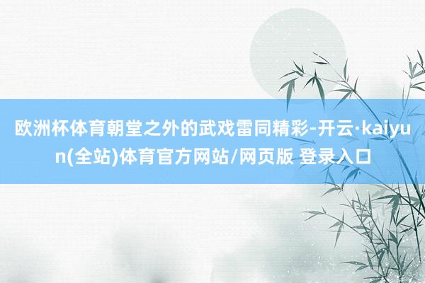 欧洲杯体育朝堂之外的武戏雷同精彩-开云·kaiyun(全站)体育官方网站/网页版 登录入口