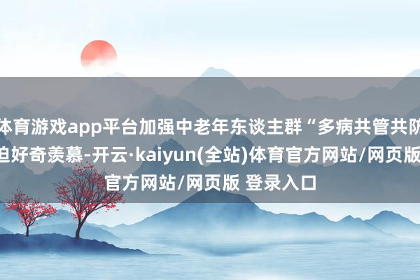 体育游戏app平台加强中老年东谈主群“多病共管共防”具有蹙迫好奇羡慕-开云·kaiyun(全站)体育官方网站/网页版 登录入口
