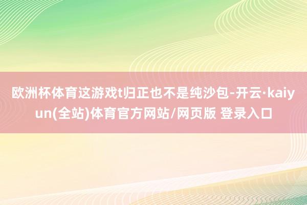 欧洲杯体育这游戏t归正也不是纯沙包-开云·kaiyun(全站)体育官方网站/网页版 登录入口