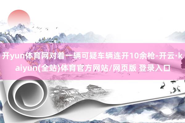 开yun体育网对着一辆可疑车辆连开10余枪-开云·kaiyun(全站)体育官方网站/网页版 登录入口