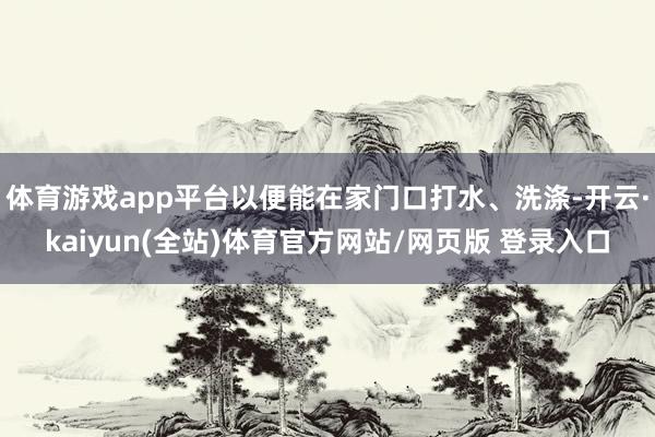 体育游戏app平台以便能在家门口打水、洗涤-开云·kaiyun(全站)体育官方网站/网页版 登录入口